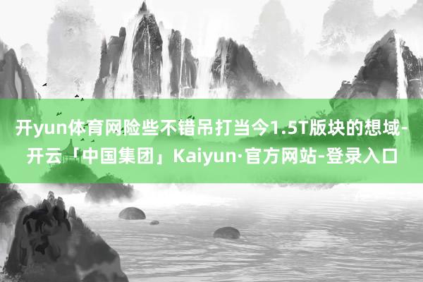 开yun体育网险些不错吊打当今1.5T版块的想域-开云「中国集团」Kaiyun·官方网站-登录入口