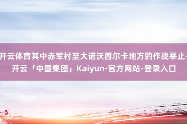 开云体育其中赤军村至大诺沃西尔卡地方的作战举止-开云「中国集团」Kaiyun·官方网站-登录入口
