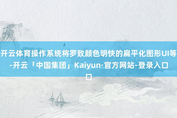 开云体育操作系统将罗致颜色明快的扁平化图形UI等-开云「中国集团」Kaiyun·官方网站-登录入口