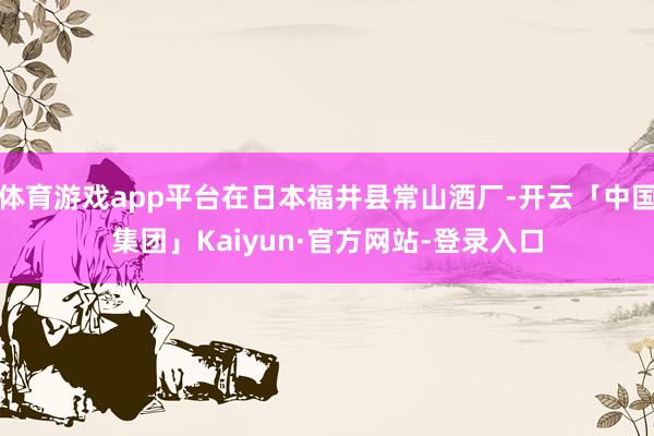 体育游戏app平台在日本福井县常山酒厂-开云「中国集团」Kaiyun·官方网站-登录入口