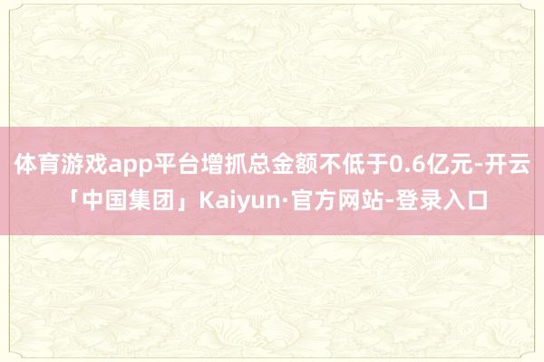 体育游戏app平台增抓总金额不低于0.6亿元-开云「中国集团」Kaiyun·官方网站-登录入口
