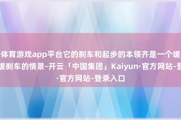 体育游戏app平台它的刹车和起步的本领齐是一个缓起步、缓刹车的情景-开云「中国集团」Kaiyun·官方网站-登录入口