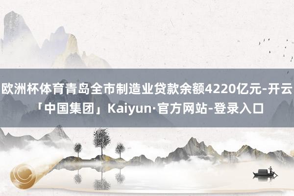 欧洲杯体育青岛全市制造业贷款余额4220亿元-开云「中国集团」Kaiyun·官方网站-登录入口