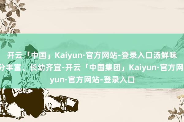 开云「中国」Kaiyun·官方网站-登录入口汤鲜味好意思、养分丰富、长幼齐宜-开云「中国集团」Kaiyun·官方网站-登录入口