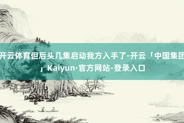 开云体育但后头几集启动我方入手了-开云「中国集团」Kaiyun·官方网站-登录入口