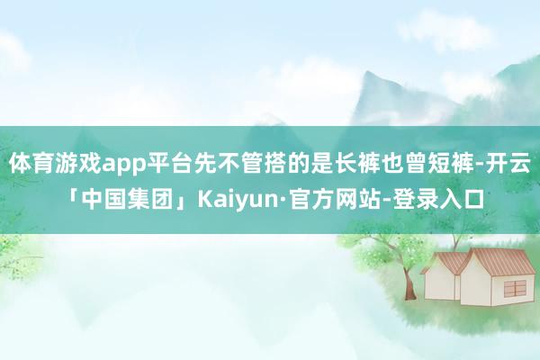 体育游戏app平台先不管搭的是长裤也曾短裤-开云「中国集团」Kaiyun·官方网站-登录入口