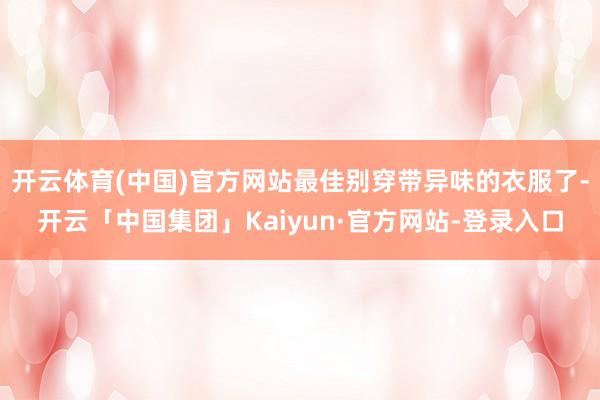 开云体育(中国)官方网站最佳别穿带异味的衣服了-开云「中国集团」Kaiyun·官方网站-登录入口