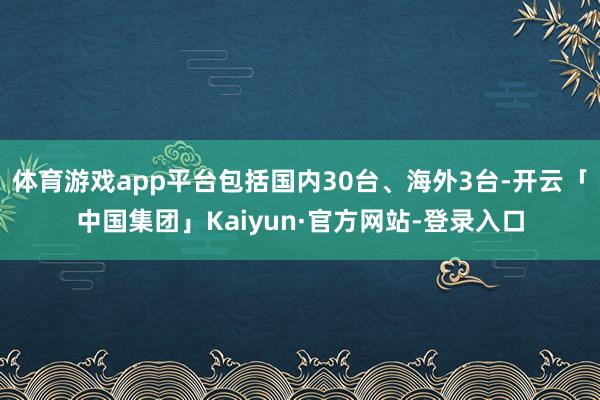 体育游戏app平台包括国内30台、海外3台-开云「中国集团」Kaiyun·官方网站-登录入口