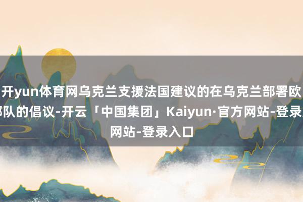 开yun体育网乌克兰支援法国建议的在乌克兰部署欧洲部队的倡议-开云「中国集团」Kaiyun·官方网站-登录入口