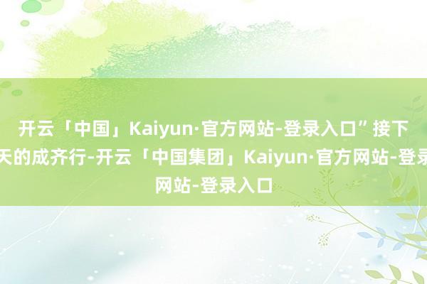 开云「中国」Kaiyun·官方网站-登录入口”接下来几天的成齐行-开云「中国集团」Kaiyun·官方网站-登录入口