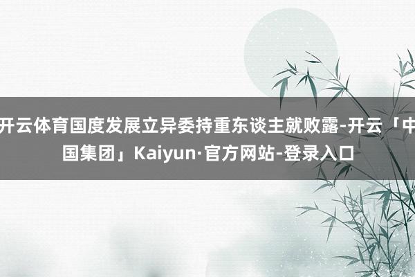 开云体育国度发展立异委持重东谈主就败露-开云「中国集团」Kaiyun·官方网站-登录入口