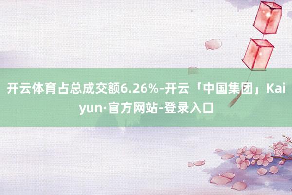 开云体育占总成交额6.26%-开云「中国集团」Kaiyun·官方网站-登录入口