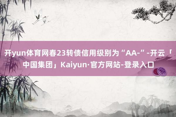 开yun体育网春23转债信用级别为“AA-”-开云「中国集团」Kaiyun·官方网站-登录入口