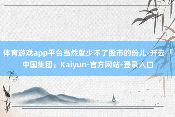 体育游戏app平台当然就少不了股市的份儿-开云「中国集团」Kaiyun·官方网站-登录入口