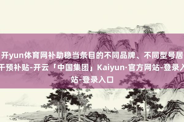 开yun体育网补助稳当条目的不同品牌、不同型号居品干预补贴-开云「中国集团」Kaiyun·官方网站-登录入口