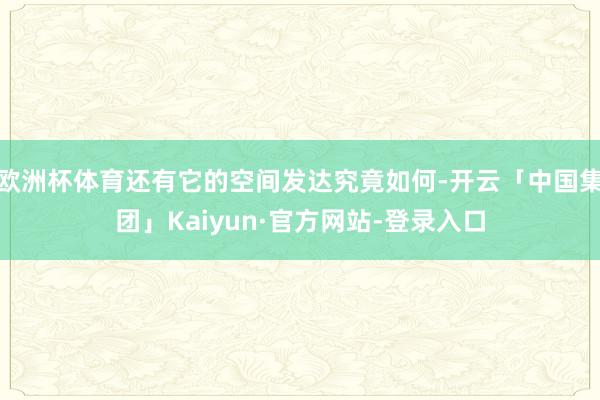 欧洲杯体育还有它的空间发达究竟如何-开云「中国集团」Kaiyun·官方网站-登录入口