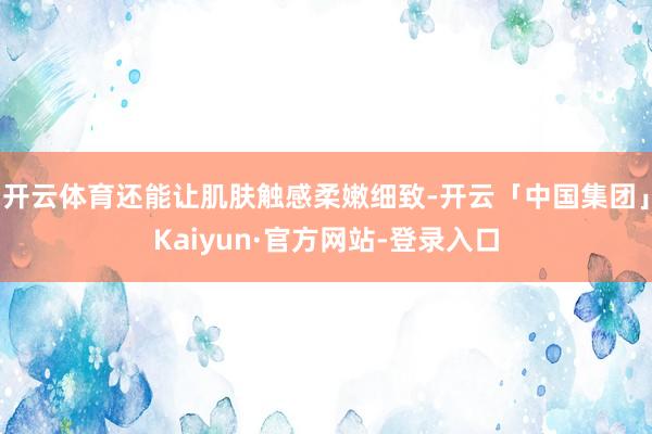 开云体育还能让肌肤触感柔嫩细致-开云「中国集团」Kaiyun·官方网站-登录入口