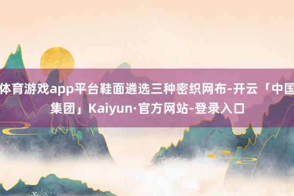 体育游戏app平台鞋面遴选三种密织网布-开云「中国集团」Kaiyun·官方网站-登录入口