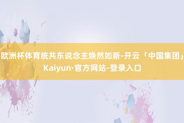 欧洲杯体育统共东说念主焕然如新-开云「中国集团」Kaiyun·官方网站-登录入口