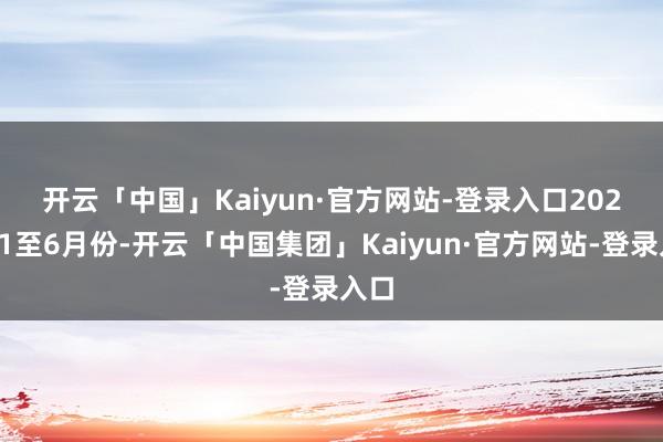 开云「中国」Kaiyun·官方网站-登录入口　　2024年1至6月份-开云「中国集团」Kaiyun·官方网站-登录入口