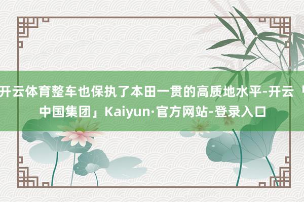 开云体育整车也保执了本田一贯的高质地水平-开云「中国集团」Kaiyun·官方网站-登录入口