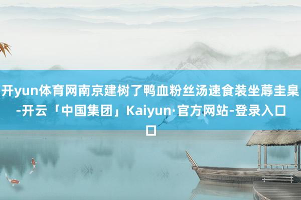开yun体育网南京建树了鸭血粉丝汤速食装坐蓐圭臬-开云「中国集团」Kaiyun·官方网站-登录入口