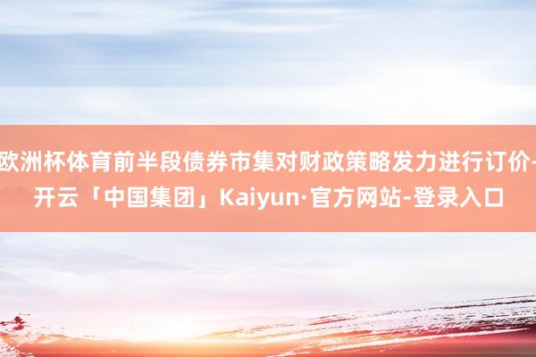 欧洲杯体育前半段债券市集对财政策略发力进行订价-开云「中国集团」Kaiyun·官方网站-登录入口