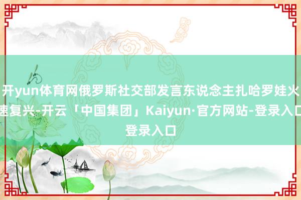 开yun体育网俄罗斯社交部发言东说念主扎哈罗娃火速复兴-开云「中国集团」Kaiyun·官方网站-登录入口
