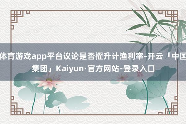 体育游戏app平台议论是否擢升计渔利率-开云「中国集团」Kaiyun·官方网站-登录入口