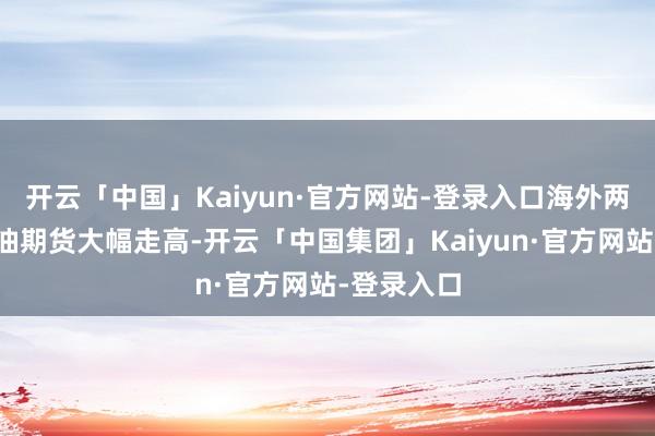 开云「中国」Kaiyun·官方网站-登录入口海外两大基准原油期货大幅走高-开云「中国集团」Kaiyun·官方网站-登录入口