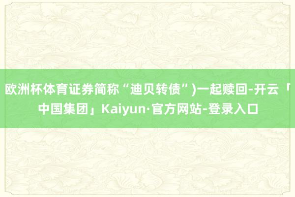 欧洲杯体育证券简称“迪贝转债”)一起赎回-开云「中国集团」Kaiyun·官方网站-登录入口