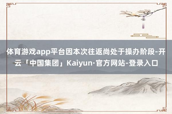 体育游戏app平台　　因本次往返尚处于操办阶段-开云「中国集团」Kaiyun·官方网站-登录入口