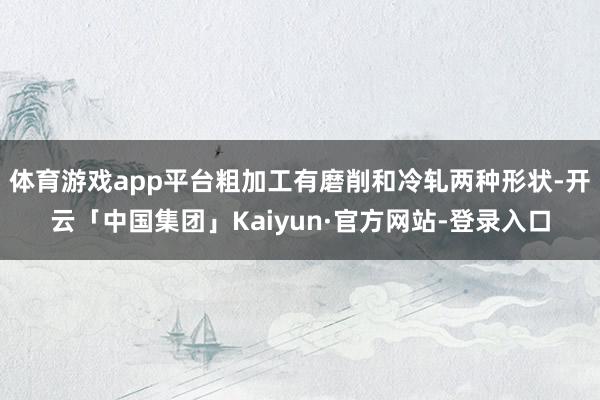 体育游戏app平台粗加工有磨削和冷轧两种形状-开云「中国集团」Kaiyun·官方网站-登录入口