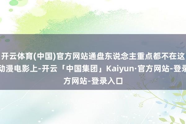 开云体育(中国)官方网站通盘东说念主重点都不在这一部动漫电影上-开云「中国集团」Kaiyun·官方网站-登录入口