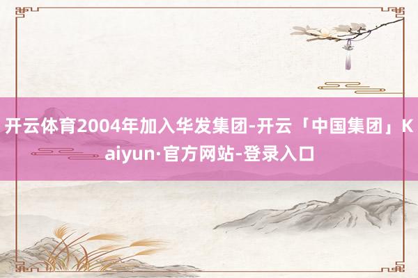 开云体育2004年加入华发集团-开云「中国集团」Kaiyun·官方网站-登录入口