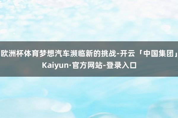 欧洲杯体育梦想汽车濒临新的挑战-开云「中国集团」Kaiyun·官方网站-登录入口