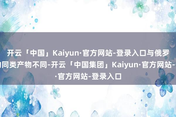 开云「中国」Kaiyun·官方网站-登录入口与俄罗斯分娩的同类产物不同-开云「中国集团」Kaiyun·官方网站-登录入口