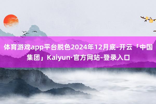 体育游戏app平台脱色2024年12月底-开云「中国集团」Kaiyun·官方网站-登录入口