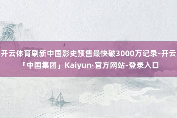 开云体育刷新中国影史预售最快破3000万记录-开云「中国集团」Kaiyun·官方网站-登录入口