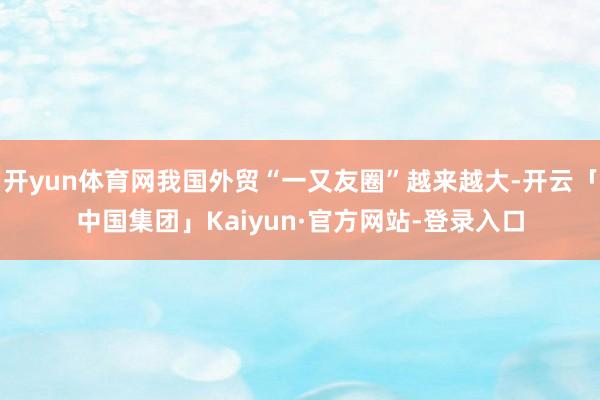 开yun体育网我国外贸“一又友圈”越来越大-开云「中国集团」Kaiyun·官方网站-登录入口