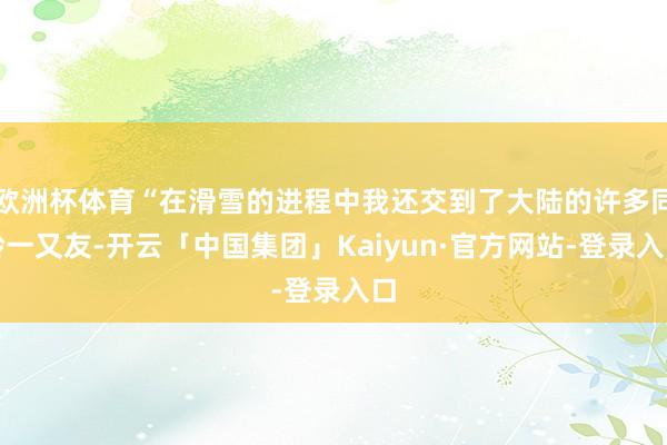 欧洲杯体育“在滑雪的进程中我还交到了大陆的许多同龄一又友-开云「中国集团」Kaiyun·官方网站-登录入口