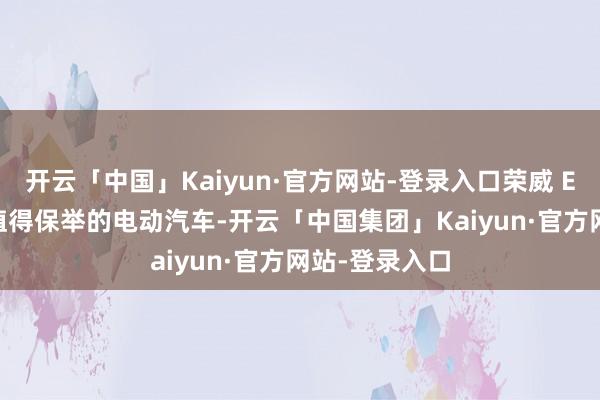 开云「中国」Kaiyun·官方网站-登录入口荣威 Ei5 亦然一款值得保举的电动汽车-开云「中国集团」Kaiyun·官方网站-登录入口