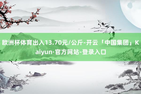 欧洲杯体育出入13.70元/公斤-开云「中国集团」Kaiyun·官方网站-登录入口