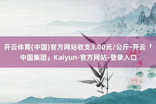 开云体育(中国)官方网站收支3.00元/公斤-开云「中国集团」Kaiyun·官方网站-登录入口