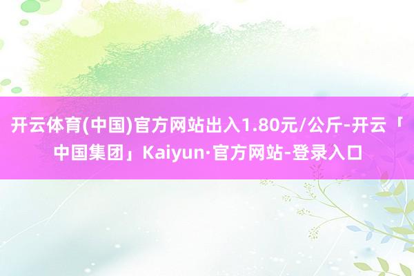 开云体育(中国)官方网站出入1.80元/公斤-开云「中国集团」Kaiyun·官方网站-登录入口