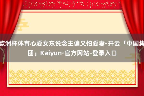 欧洲杯体育心爱女东说念主偏又怕爱妻-开云「中国集团」Kaiyun·官方网站-登录入口