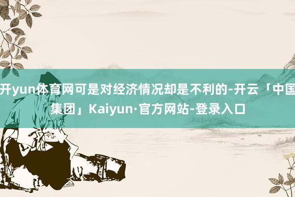 开yun体育网可是对经济情况却是不利的-开云「中国集团」Kaiyun·官方网站-登录入口
