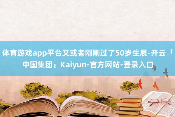 体育游戏app平台又或者刚刚过了50岁生辰-开云「中国集团」Kaiyun·官方网站-登录入口