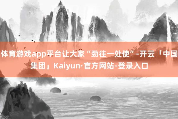 体育游戏app平台让大家“劲往一处使”-开云「中国集团」Kaiyun·官方网站-登录入口