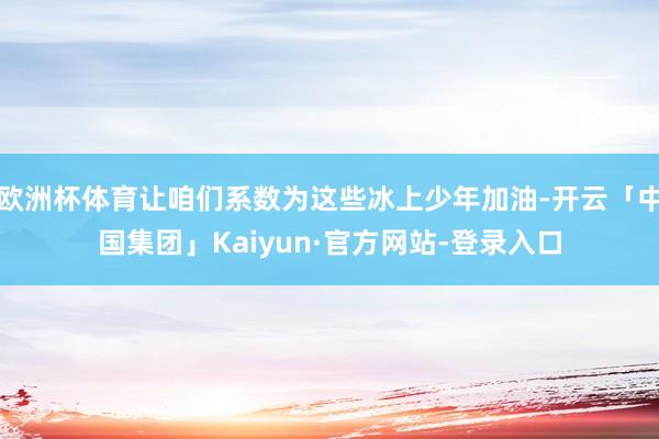 欧洲杯体育让咱们系数为这些冰上少年加油-开云「中国集团」Kaiyun·官方网站-登录入口